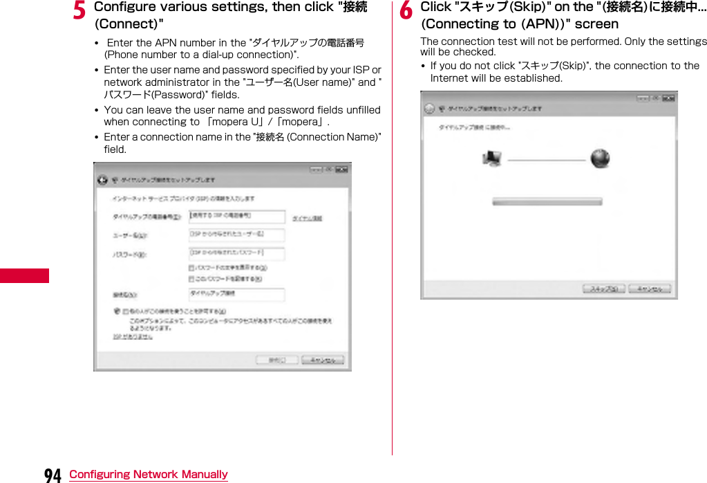 94 Configuring Network ManuallyeConfigure various settings, then click &quot;接続(Connect)&quot;• Enter the APN number in the &quot;ダイヤルアップの電話番号(Phone number to a dial-up connection)&quot;.•Enter the user name and password specified by your ISP or network administrator in the &quot;ユーザー名(User name)&quot; and &quot;パスワード(Password)&quot; fields.•You can leave the user name and password fields unfilled when connecting to 「mopera U」/「mopera」.•Enter a connection name in the &quot;接続名 (Connection Name)&quot; field.fClick &quot;スキップ(Skip)&quot; on the &quot;(接続名)に接続中... (Connecting to (APN))&quot; screen The connection test will not be performed. Only the settings will be checked.•If you do not click &quot;スキップ(Skip)&quot;, the connection to the Internet will be established.