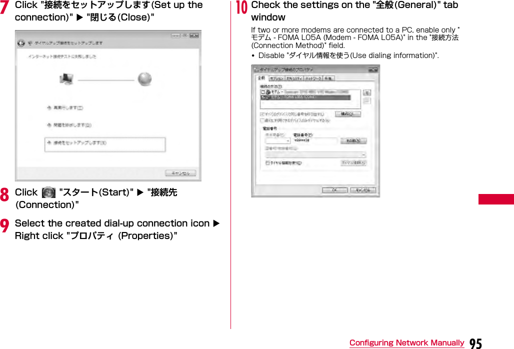 95Configuring Network ManuallygClick &quot;接続をセットアップします(Set up the connection)&quot;  &quot;閉じる(Close)&quot;hClick   &quot;スタート(Start)&quot;  &quot;接続先 (Connection)&quot;iSelect the created dial-up connection icon  Right click &quot;プロパティ (Properties)&quot;jCheck the settings on the &quot;全般(General)&quot; tab windowIf two or more modems are connected to a PC, enable only &quot;モデム - FOMA L05A (Modem - FOMA L05A)&quot; in the &quot;接続方法 (Connection Method)&quot; field.•Disable &quot;ダイヤル情報を使う(Use dialing information)&quot;.