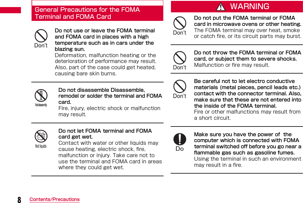 8Contents/PrecautionsGeneral Precautions for the FOMA Terminal and FOMA CardDo not use or leave the FOMA terminal and FOMA card in places with a high temperature such as in cars under the blazing sun.Deformation, malfunction heating or the deterioration of performance may result. Also, part of the case could get heated, causing bare skin burns.Do not disassemble Disassemble, remodel or solder the terminal and FOMA card. Fire, injury, electric shock or malfunction may result.Do not let FOMA terminal and FOMA card get wet. Contact with water or other liquids may cause heating, electric shock, fire, malfunction or injury. Take care not to use the terminal and FOMA card in areas where they could get wet.WARNINGDo not put the FOMA terminal or FOMA card in microwave ovens or other heating. The FOMA terminal may over heat, smoke or catch fire, or its circuit parts may burst.Do not throw the FOMA terminal or FOMA card, or subject them to severe shocks. Malfunction or fire may result.Be careful not to let electro conductive materials (metal pieces, pencil leads etc.) contact with the connector terminal. Also, make sure that these are not entered into the inside of the FOMA terminal. Fire or other malfunctions may result from a short circuit.Make sure you have the power of  the computer which is connected with FOMA terminal switched off before you go near a flammable gas such as gasoline fumes.Using the terminal in such an environment may result in a fire.Not disassemblyNot liquids