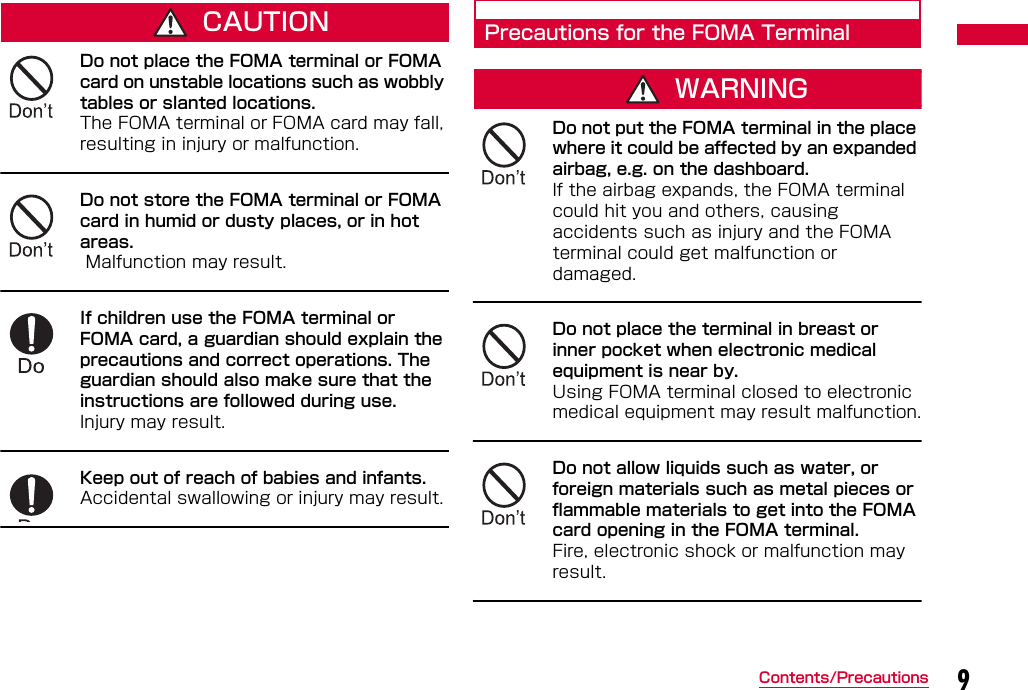 9Contents/PrecautionsCAUTIONDo not place the FOMA terminal or FOMA card on unstable locations such as wobbly tables or slanted locations. The FOMA terminal or FOMA card may fall, resulting in injury or malfunction.Do not store the FOMA terminal or FOMA card in humid or dusty places, or in hot areas.  Malfunction may result.If children use the FOMA terminal or FOMA card, a guardian should explain the precautions and correct operations. The guardian should also make sure that the instructions are followed during use. Injury may result.Keep out of reach of babies and infants.Accidental swallowing or injury may result.Precautions for the FOMA TerminalWARNINGDo not put the FOMA terminal in the place where it could be affected by an expanded airbag, e.g. on the dashboard. If the airbag expands, the FOMA terminal could hit you and others, causing accidents such as injury and the FOMA terminal could get malfunction or damaged.Do not place the terminal in breast or inner pocket when electronic medical equipment is near by. Using FOMA terminal closed to electronic medical equipment may result malfunction.Do not allow liquids such as water, or foreign materials such as metal pieces or flammable materials to get into the FOMA card opening in the FOMA terminal.Fire, electronic shock or malfunction may result.