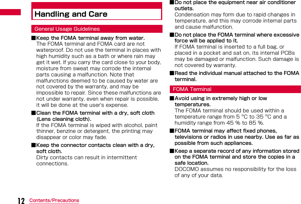 12 Contents/PrecautionsHandling and CareGeneral Usage Guidelines■Keep the FOMA terminal away from water.The FOMA terminal and FOMA card are not waterproof. Do not use the terminal in places with high humidity such as a bath or where rain may get it wet. If you carry the card close to your body, moisture from sweat may corrode the internal parts causing a malfunction. Note that malfunctions deemed to be caused by water are not covered by the warranty, and may be impossible to repair. Since these malfunctions are not under warranty, even when repair is possible, it will be done at the user&apos;s expense.■Clean the FOMA terminal with a dry, soft cloth (Lens cleaning cloth).If the FOMA terminal is wiped with alcohol, paint thinner, benzine or detergent, the printing may disappear or color may fade.■Keep the connector contacts clean with a dry, soft cloth.Dirty contacts can result in intermittent connections.■Do not place the equipment near air conditioner outlets.Condensation may form due to rapid changes in temperature, and this may corrode internal parts and cause malfunction.■Do not place the FOMA terminal where excessive force will be applied to it.If FOMA terminal is inserted to a full bag, or placed in a pocket and sat on, its internal PCBs may be damaged or malfunction. Such damage is not covered by warranty.■Read the individual manual attached to the FOMA terminal.FOMA Terminal■Avoid using in extremely high or low temperatures.The FOMA terminal should be used within a temperature range from 5 °C to 35 °C and a humidity range from 45 % to 85 %.■FOMA terminal may affect fixed phones, televisions or radios in use nearby. Use as far as possible from such appliances.■Keep a separate record of any information stored on the FOMA terminal and store the copies in a safe location. DOCOMO assumes no responsibility for the loss of any of your data.