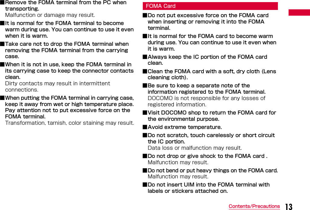 13Contents/Precautions■Remove the FOMA terminal from the PC when transporting. Malfunction or damage may result.■It is normal for the FOMA terminal to become warm during use. You can continue to use it even when it is warm.■Take care not to drop the FOMA terminal when removing the FOMA terminal from the carrying case.■When it is not in use, keep the FOMA terminal in its carrying case to keep the connector contacts clean.Dirty contacts may result in intermittent connections.■When putting the FOMA terminal in carrying case, keep it away from wet or high temperature place. Pay attention not to put excessive force on the FOMA terminal.Transformation, tarnish, color staining may result.FOMA Card■Do not put excessive force on the FOMA card when inserting or removing it into the FOMA terminal.■It is normal for the FOMA card to become warm during use. You can continue to use it even when it is warm.■Always keep the IC portion of the FOMA card clean.■Clean the FOMA card with a soft, dry cloth (Lens cleaning cloth).■Be sure to keep a separate note of the information registered to the FOMA terminal.DOCOMO is not responsible for any losses of registered information.■Visit DOCOMO shop to return the FOMA card for the environmental purpose.■Avoid extreme temperature.■Do not scratch, touch carelessly or short circuit the IC portion. Data loss or malfunction may result.■Do not drop or give shock to the FOMA card .Malfunction may result.■Do not bend or put heavy things on the FOMA card.Malfunction may result.■Do not insert UIM into the FOMA terminal with labels or stickers attached on.