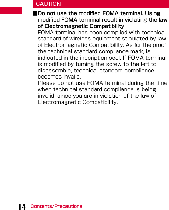 14 Contents/PrecautionsCAUTION■Do not use the modified FOMA terminal. Using modified FOMA terminal result in violating the law of Electromagnetic Compatibility.FOMA terminal has been complied with technical standard of wireless equipment stipulated by law of Electromagnetic Compatibility. As for the proof, the technical standard compliance mark, is indicated in the inscription seal. If FOMA terminal is modified by turning the screw to the left to disassemble, technical standard compliance becomes invalid.Please do not use FOMA terminal during the time when technical standard compliance is being invalid, since you are in violation of the law of Electromagnetic Compatibility.