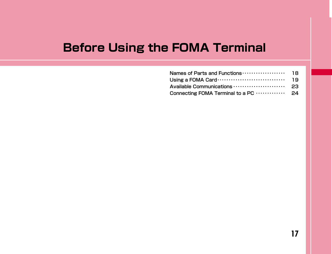 17Before Using the FOMA TerminalNames of Parts and Functions･･･････････････････ 18Using a FOMA Card･･････････････････････････････ 19Available Communications ･･･････････････････････ 23Connecting FOMA Terminal to a PC ･････････････ 24