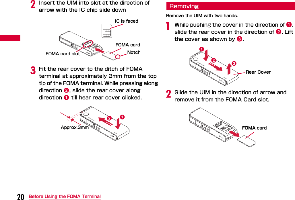 20 Before Using the FOMA TerminalbInsert the UIM into slot at the direction of arrow with the IC chip side downcFit the rear cover to the ditch of FOMA terminal at approximately 3mm from the top tip of the FOMA terminal. While pressing along direction b, slide the rear cover along direction a till hear rear cover clicked.RemovingRemove the UIM with two hands.aWhile pushing the cover in the direction of a, slide the rear cover in the direction of b. Lift the cover as shown by c.bSlide the UIM in the direction of arrow and remove it from the FOMA Card slot.IC is facedNotchFOMA card slotFOMA cardabApprox.3mmabcRear CoverFOMA card