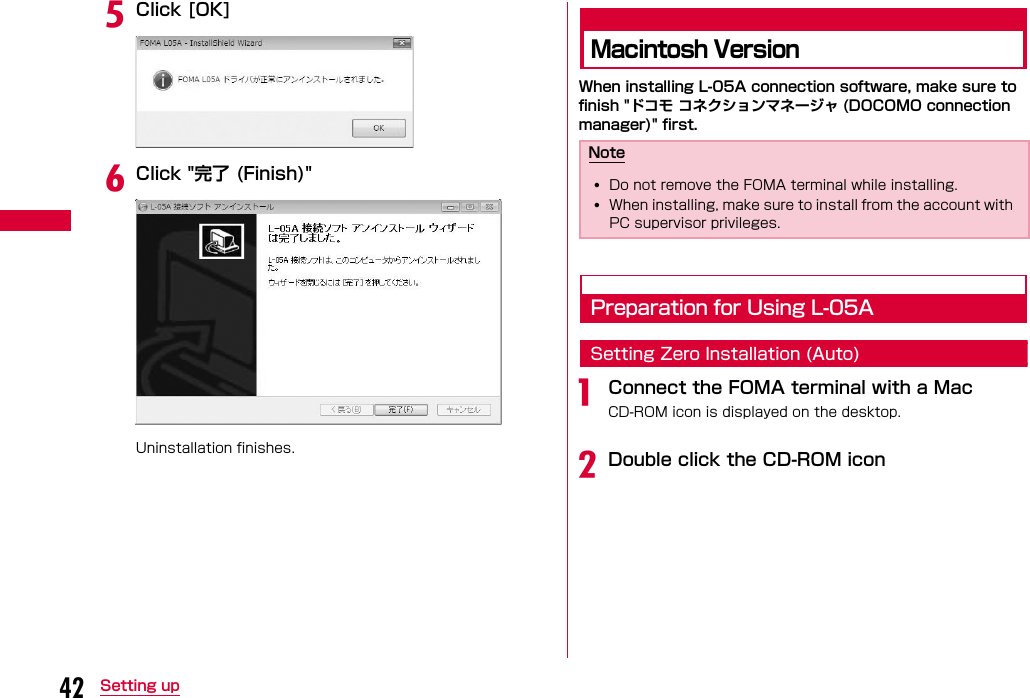 42 Setting upeClick [OK]fClick &quot;完了 (Finish)&quot;Uninstallation finishes.Macintosh VersionWhen installing L-05A connection software, make sure to finish &quot;ドコモ コネクションマネージャ (DOCOMO connection manager)&quot; first.Preparation for Using L-05ASetting Zero Installation (Auto)aConnect the FOMA terminal with a MacCD-ROM icon is displayed on the desktop.bDouble click the CD-ROM iconNote•Do not remove the FOMA terminal while installing.•When installing, make sure to install from the account with PC supervisor privileges. 