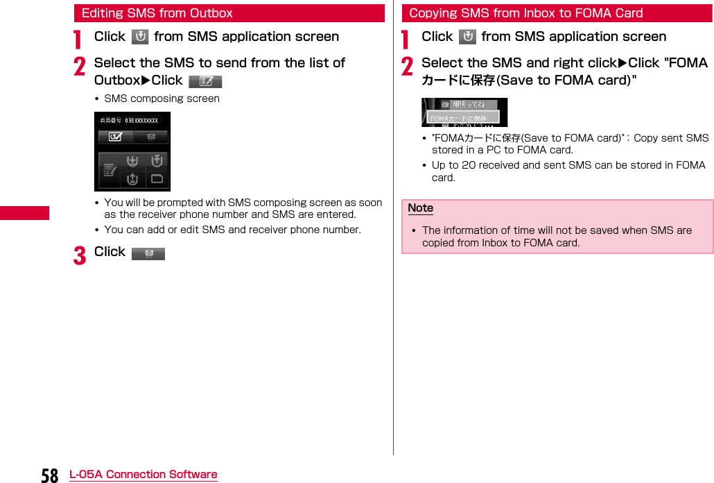 58 L-05A Connection SoftwareEditing SMS from OutboxaClick   from SMS application screenbSelect the SMS to send from the list of OutboxClick •SMS composing screen•You will be prompted with SMS composing screen as soon as the receiver phone number and SMS are entered.•You can add or edit SMS and receiver phone number.cClick Copying SMS from Inbox to FOMA CardaClick   from SMS application screenbSelect the SMS and right clickClick &quot;FOMAカードに保存(Save to FOMA card)&quot;•&quot;FOMAカードに保存(Save to FOMA card)&quot;： Copy sent SMS stored in a PC to FOMA card.•Up to 20 received and sent SMS can be stored in FOMA card.Note•The information of time will not be saved when SMS are copied from Inbox to FOMA card.