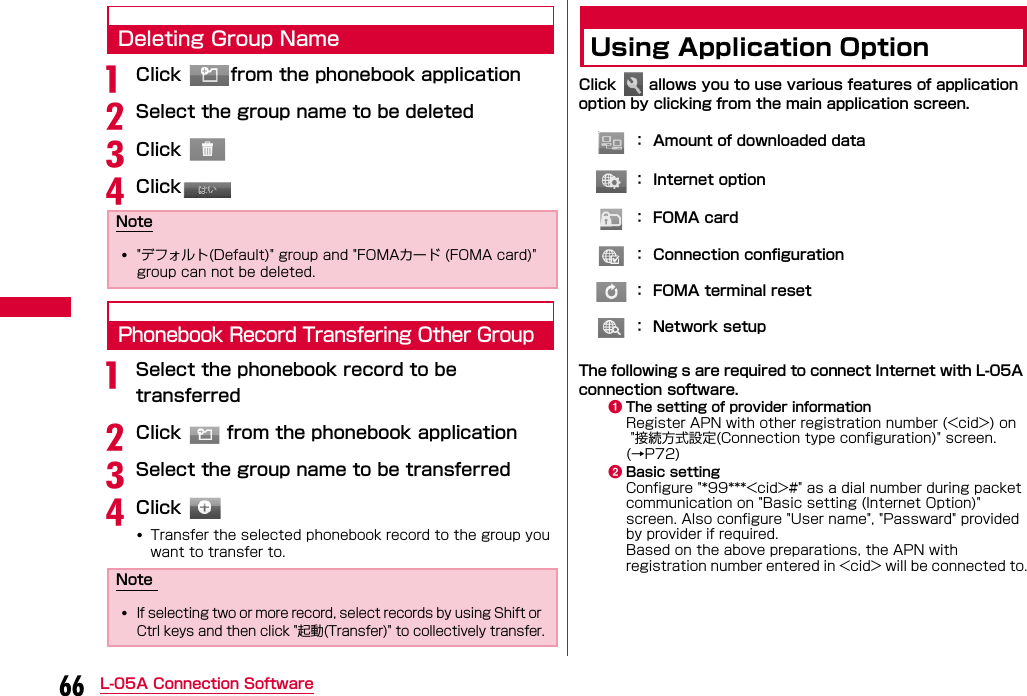 66 L-05A Connection SoftwareDeleting Group NameaClick  from the phonebook applicationbSelect the group name to be deletedcClick dClickPhonebook Record Transfering Other GroupaSelect the phonebook record to be transferredbClick   from the phonebook applicationcSelect the group name to be transferreddClick •Transfer the selected phonebook record to the group you want to transfer to.Using Application OptionClick   allows you to use various features of application option by clicking from the main application screen.The following s are required to connect Internet with L-05A connection software.aThe setting of provider informationRegister APN with other registration number (&lt;cid&gt;) on &quot;接続方式設定(Connection type configuration)&quot; screen. (→P72)bBasic settingConfigure &quot;*99***&lt;cid&gt;#&quot; as a dial number during packet communication on &quot;Basic setting (Internet Option)&quot; screen. Also configure &quot;User name&quot;, &quot;Passward&quot; provided by provider if required. Based on the above preparations, the APN with registration number entered in &lt;cid&gt; will be connected to.Note•&quot;デフォルト(Default)&quot; group and &quot;FOMAカード (FOMA card)&quot; group can not be deleted.Note •If selecting two or more record, select records by using Shift or Ctrl keys and then click &quot;起動(Transfer)&quot; to collectively transfer.：  Amount of downloaded data：  Internet option：    F O M A   c a r d：  Connection configuration：  FOMA terminal reset：  Network setup