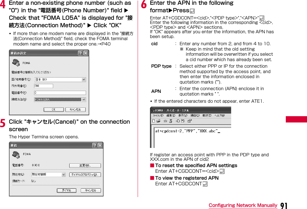 91Configuring Network ManuallydEnter a non-existing phone number (such as &quot;0&quot;) in the &quot;電話番号(Phone Number)&quot; field  Check that &quot;FOMA L05A&quot; is displayed for &quot;接続方法(Connection Method)&quot;  Click &quot;OK&quot;•If more than one modem name are displayed in the &quot;接続方法(Connection Method)&quot; field, check the FOMA terminal modem name and select the proper one.→P40oeClick &quot;キャンセル(Cancel)&quot; on the connection screenThe Hyper Termina screen opens.fEnter the APN in the following formatPressEnter AT+CGDCONT=&lt;cid&gt;,&quot;&lt;PDP type&gt;&quot;,&quot;&lt;APN&gt;&quot;Enter the following information in the corresponding &lt;cid&gt;, &lt;PDP type&gt; and &lt;APN&gt; sections.If &quot;OK&quot; appears after you enter the information, the APN has been setup.•If the entered characters do not appear, enter ATE1.If register an access point with PPP in the PDP type and XXX.com in the APN of cid2■To reset the specified APN settingsEnter AT+CGDCONT=&lt;cid&gt;■To view the registered APNEnter AT+CGDCONTcid ： Enter any number from 2, and from 4 to 10.※ Keep in mind that the old setting information will be overwritten if you select a cid number which has already been set.PDP type ： Select either PPP or IP for the connection method supported by the access point, and then enter the information enclosed in quotation marks (&quot;&quot;).APN ： Enter the connection (APN) enclose it in quotation marks &quot; &quot;.