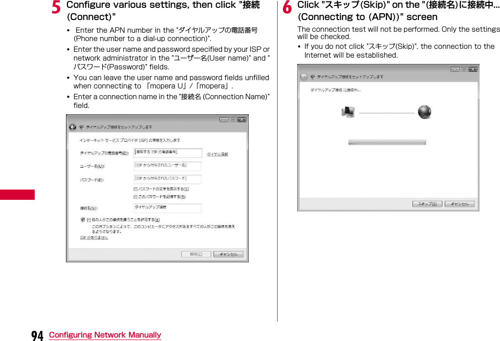 94 Configuring Network ManuallyeConfigure various settings, then click &quot;接続(Connect)&quot;• Enter the APN number in the &quot;ダイヤルアップの電話番号(Phone number to a dial-up connection)&quot;.•Enter the user name and password specified by your ISP or network administrator in the &quot;ユーザー名(User name)&quot; and &quot;パスワード(Password)&quot; fields.•You can leave the user name and password fields unfilled when connecting to 「mopera U」/「mopera」.•Enter a connection name in the &quot;接続名 (Connection Name)&quot; field.fClick &quot;スキップ(Skip)&quot; on the &quot;(接続名)に接続中... (Connecting to (APN))&quot; screen The connection test will not be performed. Only the settings will be checked.•If you do not click &quot;スキップ(Skip)&quot;, the connection to the Internet will be established.