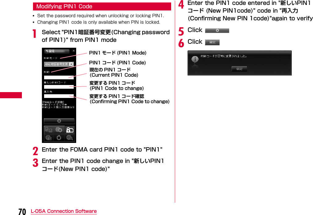 70 L-05A Connection SoftwareModifying PIN1 Code•Set the password required when unlocking or locking PIN1.•Changing PIN1 code is only available when PIN is locked.aSelect &quot;PIN1暗証番号変更(Changing password of PIN1)&quot; from PIN1 modebEnter the FOMA card PIN1 code to &quot;PIN1&quot;cEnter the PIN1 code change in &quot;新しいPIN1コード(New PIN1 code)&quot;dEnter the PIN1 code entered in &quot;新しいPIN1コード (New PIN1code)&quot; code in &quot;再入力(Confirming New PIN 1code)&quot;again to verifyeClick fClick PIN1 コード (PIN1 Code)PIN1 モード (PIN1 Mode)現在の PIN1 コード (Current PIN1 Code) 変更する PIN1 コード(PIN1 Code to change)変更する PIN1 コード確認(Confirming PIN1 Code to change)