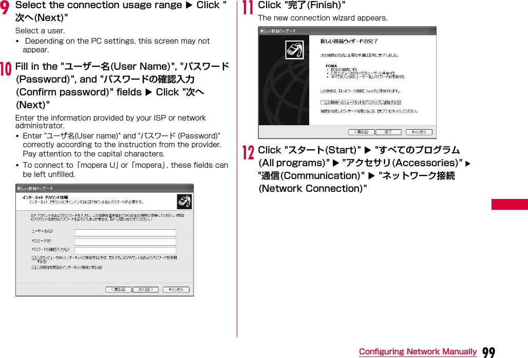 99Configuring Network ManuallyiSelect the connection usage range  Click &quot;次へ(Next)&quot;Select a user.• Depending on the PC settings, this screen may not appear.jFill in the &quot;ユーザー名(User Name)&quot;, &quot;パスワード(Password)&quot;, and &quot;パスワードの確認入力(Confirm password)&quot; fields  Click &quot;次へ(Next)&quot;Enter the information provided by your ISP or network administrator.•Enter &quot;ユーザ名(User name)&quot; and &quot;パスワード (Password)&quot; correctly according to the instruction from the provider. Pay attention to the capital characters.•To connect to 「mopera U」 or 「mopera」, these fields can be left unfilled.kClick &quot;完了(Finish)&quot;The new connection wizard appears.lClick &quot;スタート(Start)&quot;  &quot;すべてのプログラム(All programs)&quot;  &quot;アクセサリ(Accessories)&quot;  &quot;通信(Communication)&quot;  &quot;ネットワーク接続(Network Connection)&quot;