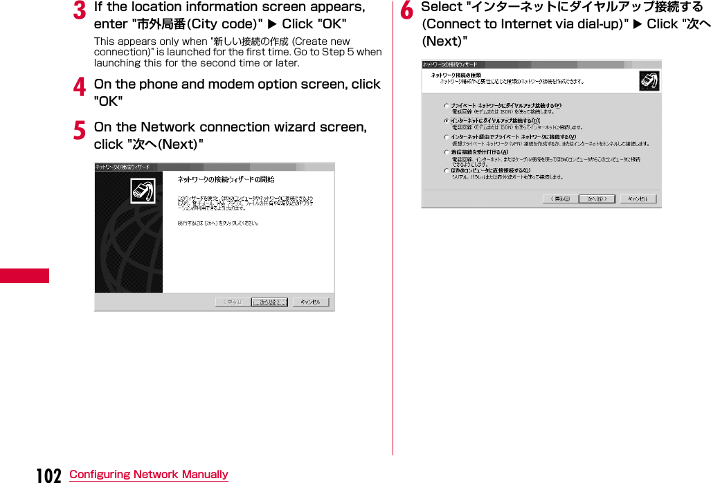 102 Configuring Network ManuallycIf the location information screen appears, enter &quot;市外局番(City code)&quot;  Click &quot;OK&quot;This appears only when &quot;新しい接続の作成 (Create new connection)&quot; is launched for the first time. Go to Step 5 when launching this for the second time or later.dOn the phone and modem option screen, click &quot;OK&quot;eOn the Network connection wizard screen, click &quot;次へ(Next)&quot;fSelect &quot;インターネットにダイヤルアップ接続する(Connect to Internet via dial-up)&quot;  Click &quot;次へ(Next)&quot;