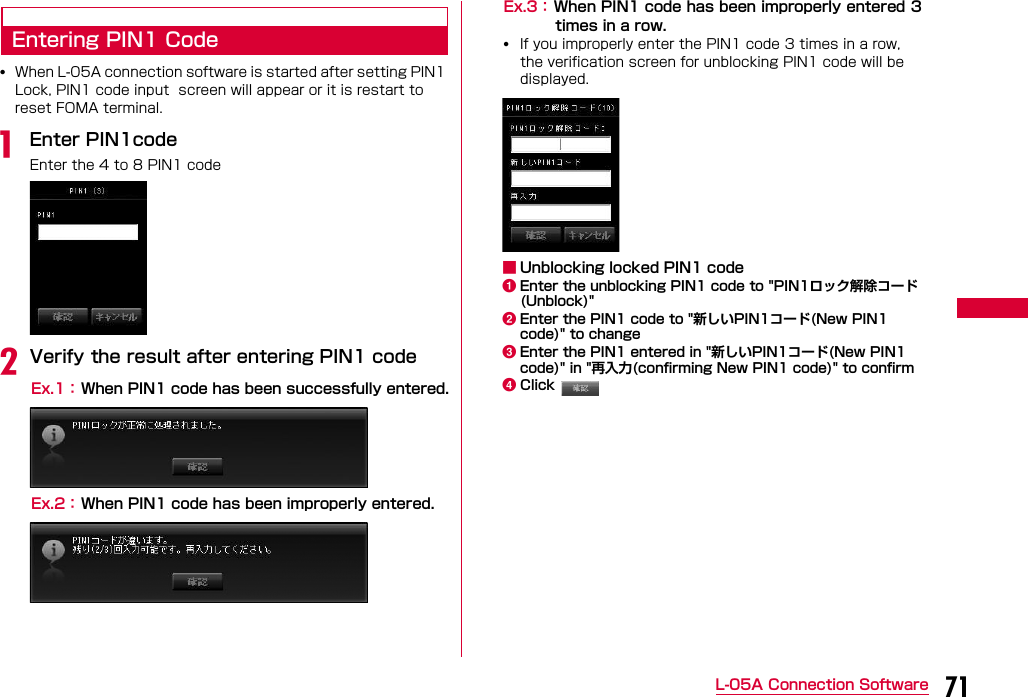 71L-05A Connection SoftwareEntering PIN1 Code•When L-05A connection software is started after setting PIN1 Lock, PIN1 code input  screen will appear or it is restart to reset FOMA terminal.aEnter PIN1codeEnter the 4 to 8 PIN1 codebVerify the result after entering PIN1 codeEx.1： When PIN1 code has been successfully entered.Ex.2： When PIN1 code has been improperly entered.Ex.3： When PIN1 code has been improperly entered 3times in a row.•If you improperly enter the PIN1 code 3 times in a row, the verification screen for unblocking PIN1 code will be displayed.■Unblocking locked PIN1 codeaEnter the unblocking PIN1 code to &quot;PIN1ロック解除コード(Unblock)&quot;bEnter the PIN1 code to &quot;新しいPIN1コード(New PIN1 code)&quot; to changecEnter the PIN1 entered in &quot;新しいPIN1コード(New PIN1 code)&quot; in &quot;再入力(confirming New PIN1 code)&quot; to confirmdClick 