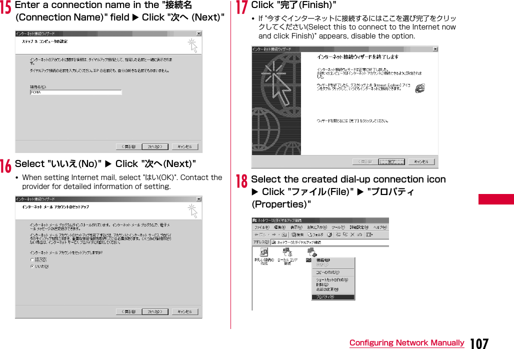 107Configuring Network ManuallyoEnter a connection name in the &quot;接続名(Connection Name)&quot; field  Click &quot;次へ (Next)&quot;pSelect &quot;いいえ(No)&quot;  Click &quot;次へ(Next)&quot;•When setting Internet mail, select &quot;はい(OK)&quot;. Contact the provider for detailed information of setting.qClick &quot;完了(Finish)&quot;•If &quot;今すぐインターネットに接続するにはここを選び完了をクリックしてください(Select this to connect to the Internet now and click Finish)&quot; appears, disable the option.rSelect the created dial-up connection icon  Click &quot;ファイル(File)&quot;  &quot;プロパティ(Properties)&quot;