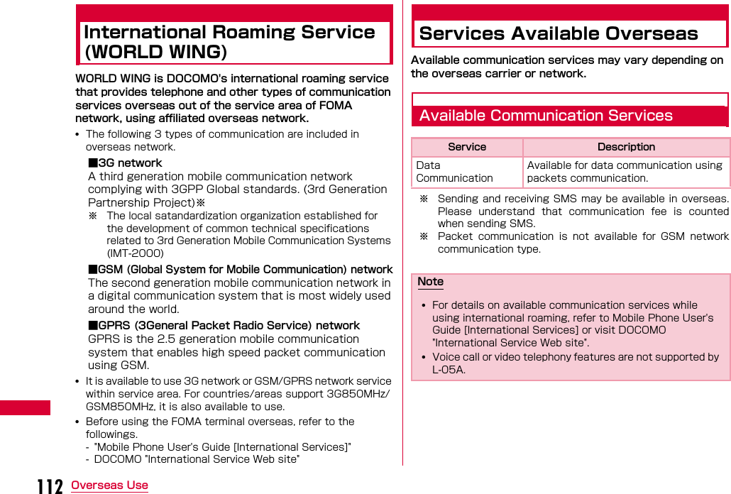 112 Overseas UseInternational Roaming Service (WORLD WING)WORLD WING is DOCOMO&apos;s international roaming service that provides telephone and other types of communication services overseas out of the service area of FOMA network, using affiliated overseas network.•The following 3 types of communication are included in overseas network.■3G networkA third generation mobile communication network complying with 3GPP Global standards. (3rd Generation Partnership Project)※※ The local satandardization organization established for the development of common technical specifications related to 3rd Generation Mobile Communication Systems (IMT-2000)■GSM (Global System for Mobile Communication) networkThe second generation mobile communication network in a digital communication system that is most widely used around the world.■GPRS (3General Packet Radio Service) networkGPRS is the 2.5 generation mobile communication system that enables high speed packet communication using GSM.•It is available to use 3G network or GSM/GPRS network service within service area. For countries/areas support 3G850MHz/GSM850MHz, it is also available to use.•Before using the FOMA terminal overseas, refer to the followings.- &quot;Mobile Phone User&apos;s Guide [International Services]&quot;- DOCOMO &quot;International Service Web site&quot;Services Available OverseasAvailable communication services may vary depending on the overseas carrier or network.Available Communication Services※ Sending and receiving SMS  may be available in overseas.Please  understand  that  communication  fee  is  countedwhen sending SMS.※ Packet  communication  is  not  available  for  GSM  networkcommunication type.Service DescriptionData Communication Available for data communication using packets communication.Note•For details on available communication services while using international roaming, refer to Mobile Phone User&apos;s Guide [International Services] or visit DOCOMO &quot;International Service Web site&quot;.•Voice call or video telephony features are not supported by L-05A.