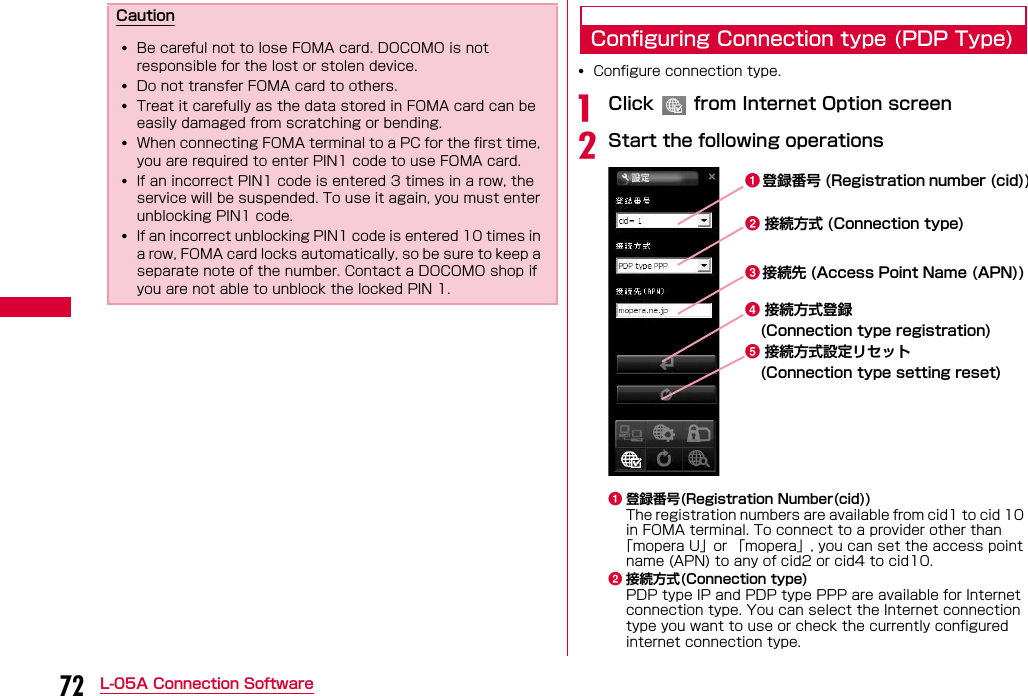 72 L-05A Connection SoftwareConfiguring Connection type (PDP Type)•Configure connection type.aClick   from Internet Option screenbStart the following operationsa登録番号(Registration Number(cid))The registration numbers are available from cid1 to cid 10 in FOMA terminal. To connect to a provider other than「mopera U」or 「mopera」, you can set the access point name (APN) to any of cid2 or cid4 to cid10.b接続方式(Connection type)PDP type IP and PDP type PPP are available for Internet connection type. You can select the Internet connection type you want to use or check the currently configured internet connection type.Caution•Be careful not to lose FOMA card. DOCOMO is not responsible for the lost or stolen device.•Do not transfer FOMA card to others.•Treat it carefully as the data stored in FOMA card can be easily damaged from scratching or bending.•When connecting FOMA terminal to a PC for the first time, you are required to enter PIN1 code to use FOMA card.•If an incorrect PIN1 code is entered 3 times in a row, the service will be suspended. To use it again, you must enter unblocking PIN1 code.•If an incorrect unblocking PIN1 code is entered 10 times in a row, FOMA card locks automatically, so be sure to keep a separate note of the number. Contact a DOCOMO shop if you are not able to unblock the locked PIN 1.ab接続方式 (Connection type)cd接続方式登録e接続方式設定リセット登録番号 (Registration number (cid))接続先 (Access Point Name (APN)) (Connection type setting reset) (Connection type registration)