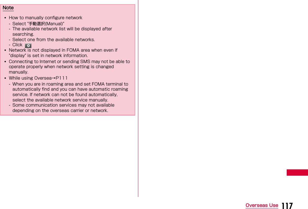 117Overseas UseNote•How to manually configure network- Select &quot;手動選択(Manual)&quot;- The available network list will be displayed after searching.- Select one from the available networks.- Click •Network is not displayed in FOMA area when even if &quot;display&quot; is set in network information.•Connecting to Internet or sending SMS may not be able to operate properly when network setting is changed manually.•While using Oversea→P111- When you are in roaming area and set FOMA terminal to automatically find and you can have automatic roaming service. If network can not be found automatically, select the available network service manually.- Some communication services may not available depending on the overseas carrier or network.
