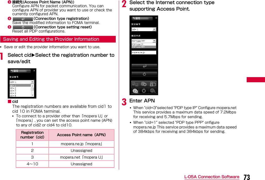 73L-05A Connection Softwarec接続先(Access Point Name (APN))Configure APN for packet communication. You can configure APN of provider you want to use or check the currently configured APN.d（Connection type registration）Save the modified information to FOMA terminal.e（Connection type setting reset）Reset all PDP configurations.Saving and Editing the Provider Information•Save or edit the provider information you want to use.aSelect cidSelect the registration number to save/edit■cidThe registration numbers are available from cid1 to cid 10 in FOMA terminal.•To connect to a provider other than「mopera U」or「mopera」, you can set the access point name (APN) to any of cid2 or cid4 to cid10.bSelect the Internet connection type supporting Access Point.cEnter APN•When &quot;cid=3&quot;selected &quot;PDP type IP&quot; Configure mopera.net This service provides a maximum data speed of 7.2Mbps for receiving and 5.7Mbps for sending.•When &quot;cid=1&quot; selected &quot;PDP type PPP&quot; onfigure mopera.ne.jp This service provides a maximum data speed of 384kbps for receiving and 384kbps for sending.Registration number（cid） Access Point name（APN）1 mopera.ne.jp「mopera」2 Unassigned3 mopera.net「mopera U」4∼10 Unassigned