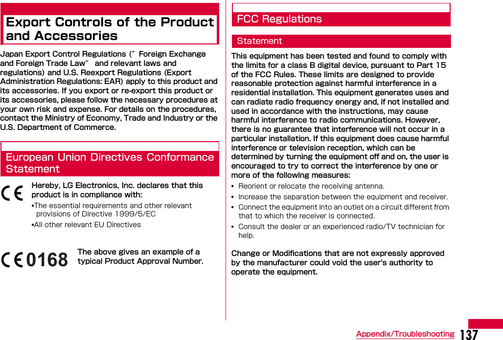 137Appendix/TroubleshootingExport Controls of the Productand AccessoriesJapan Export Control Regulations (″Foreign Exchange and Foreign Trade Law″ and relevant laws and regulations) and U.S. Reexport Regulations (Export Administration Regulations: EAR) apply to this product and its accessories. If you export or re-export this product or its accessories, please follow the necessary procedures at your own risk and expense. For details on the procedures, contact the Ministry of Economy, Trade and Industry or the U.S. Department of Commerce.European Union Directives ConformanceStatementHereby, LG Electronics, Inc. declares that this product is in compliance with:•The essential requirements and other relevant provisions of Directive 1999/5/EC•All other relevant EU DirectivesThe above gives an example of a typical Product Approval Number.FCC RegulationsStatementThis equipment has been tested and found to comply with the limits for a class B digital device, pursuant to Part 15 of the FCC Rules. These limits are designed to provide reasonable protection against harmful interference in a residential installation. This equipment generates uses and can radiate radio frequency energy and, if not installed and used in accordance with the instructions, may cause harmful interference to radio communications. However, there is no guarantee that interference will not occur in a particular installation. If this equipment does cause harmful interference or television reception, which can be determined by turning the equipment off and on, the user is encouraged to try to correct the interference by one or more of the following measures:•Reorient or relocate the receiving antenna.•Increase the separation between the equipment and receiver.•Connect the equipment into an outlet on a circuit different from that to which the receiver is connected.•Consult the dealer or an experienced radio/TV technician for help. Change or Modifications that are not expressly approved by the manufacturer could void the user&apos;s authority to operate the equipment. 0168