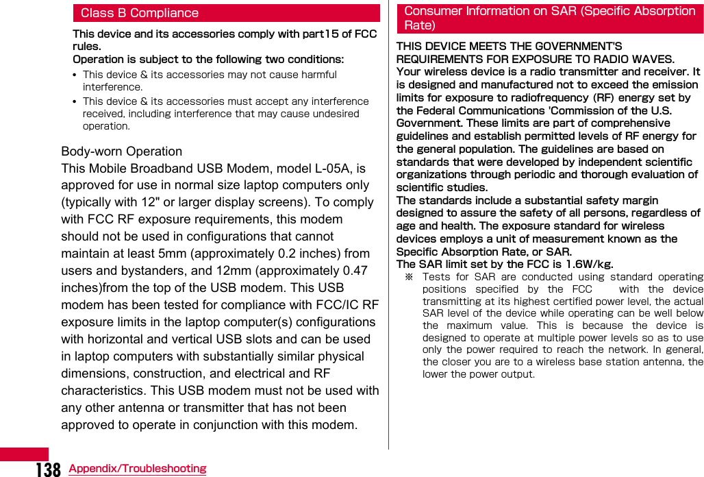 138 Appendix/TroubleshootingClass B Compliance This device and its accessories comply with part15 of FCC rules.Operation is subject to the following two conditions:•This device &amp; its accessories may not cause harmful interference.•This device &amp; its accessories must accept any interference received, including interference that may cause undesired operation.Body-worn OperationThis device has been tested for typical body-worn operations with the distance of 0.19inches (0.5cm) from the user&apos;s body. To comply with FCC RF exposure requirements, a minimum separation distance of 0.19inches(0.5cm) must be maintained from the user&apos;s body.Consumer Information on SAR (Specific AbsorptionRate)THIS DEVICE MEETS THE GOVERNMENT&apos;S REQUIREMENTS FOR EXPOSURE TO RADIO WAVES.Your wireless device is a radio transmitter and receiver. It is designed and manufactured not to exceed the emission limits for exposure to radiofrequency (RF) energy set by the Federal Communications &apos;Commission of the U.S. Government. These limits are part of comprehensive guidelines and establish permitted levels of RF energy for the general population. The guidelines are based on standards that were developed by independent scientific organizations through periodic and thorough evaluation of scientific studies.The standards include a substantial safety margin designed to assure the safety of all persons, regardless of age and health. The exposure standard for wireless devices employs a unit of measurement known as the Specific Absorption Rate, or SAR. The SAR limit set by the FCC is 1.6W/kg.※ Tests  for  SAR  are  conducted  using  standard  operatingpositions  specified  by  the  FCC      with  the  devicetransmitting at its highest certified power level, the actualSAR level of  the device while operating can be well belowthe  maximum  value.  This  is  because  the  device  isdesigned to operate at multiple power levels so as to useonly  the  power  required  to  reach  the  network.  In  general,the closer you are to a wireless base station antenna, thelower the power output.Body-worn Operation This Mobile Broadband USB Modem, model L-05A, is approved for use in normal size laptop computers only (typically with 12&quot; or larger display screens). To comply with FCC RF exposure requirements, this modem should not be used in configurations that cannot maintain at least 5mm (approximately 0.2 inches) from users and bystanders, and 12mm (approximately 0.47 inches)from the top of the USB modem. This USB modem has been tested for compliance with FCC/IC RF exposure limits in the laptop computer(s) configurations with horizontal and vertical USB slots and can be used in laptop computers with substantially similar physical dimensions, construction, and electrical and RF characteristics. This USB modem must not be used with any other antenna or transmitter that has not been approved to operate in conjunction with this modem.