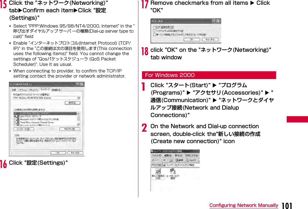 101Configuring Network ManuallyoClick the &quot;ネットワーク(Networking)&quot; tabConfirm each itemClick &quot;設定(Settings)&quot;•Select &quot;PPP:Windows 95/98/NT4/2000, Internet&quot; in the &quot;呼び出すダイヤルアップ サーバ ーの種類(Dial-up server type to call)&quot; field•Enable &quot;インターネットプロトコル(Internet Protocol) (TCP/IP)&quot; in the &quot;この接続は次の項目を使用します(This connection uses the following items)&quot; field. You cannot change the settings of &quot;Qosパケットスケジューラ (QoS Packet Scheduler)&quot;. Use it as usual.•When connecting to provider, to confirm the TCP/IP setting contact the provider or network administrator.pClick &quot;設定(Settings)&quot;qRemove checkmarks from all items  Click &quot;OK&quot;rclick &quot;OK&quot; on the &quot;ネットワーク(Networking)&quot; tab windowFor Windows 2000aClick &quot;スタート(Start)&quot;  &quot;プログラム(Programs)&quot;  &quot;アクセサリ(Accessories)&quot;  &quot;通信(Communication)&quot;  &quot;ネットワークとダイヤルアップ接続(Network and Dialup Connections)&quot;bOn the Network and Dial-up connection screen, double-click the&quot;新しい接続の作成 (Create new connection)&quot; icon