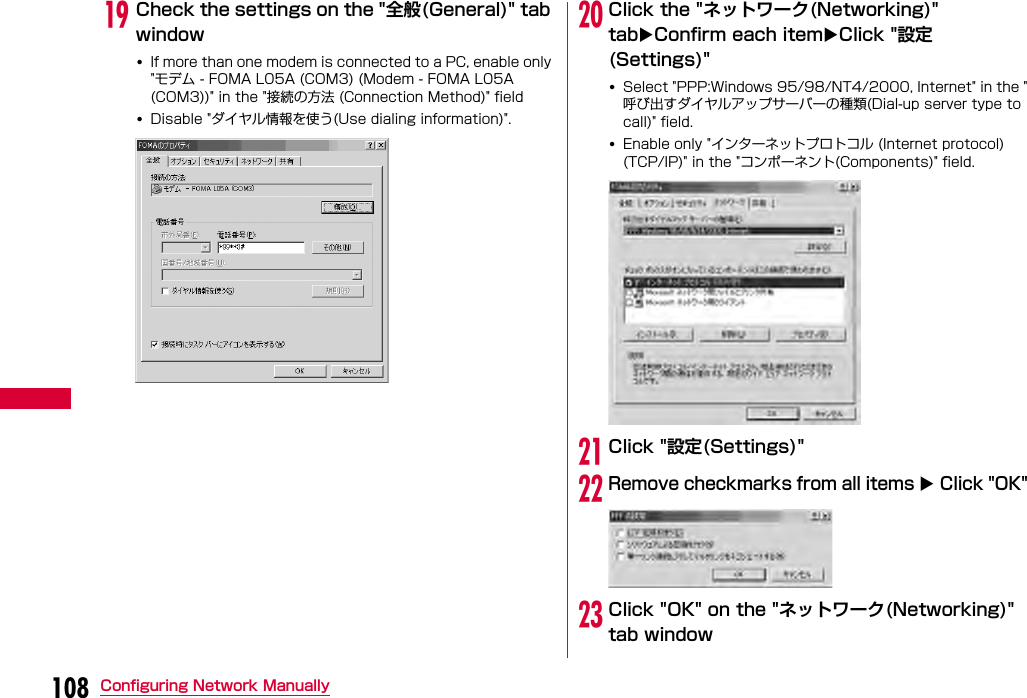 108 Configuring Network ManuallysCheck the settings on the &quot;全般(General)&quot; tab window•If more than one modem is connected to a PC, enable only &quot;モデム - FOMA L05A (COM3) (Modem - FOMA L05A (COM3))&quot; in the &quot;接続の方法 (Connection Method)&quot; field•Disable &quot;ダイヤル情報を使う(Use dialing information)&quot;.tClick the &quot;ネットワーク(Networking)&quot; tabConfirm each itemClick &quot;設定(Settings)&quot;•Select &quot;PPP:Windows 95/98/NT4/2000, Internet&quot; in the &quot;呼び出すダイヤルアップサーバーの種類(Dial-up server type to call)&quot; field.•Enable only &quot;インターネットプロトコル (Internet protocol) (TCP/IP)&quot; in the &quot;コンポーネント(Components)&quot; field.uClick &quot;設定(Settings)&quot;vRemove checkmarks from all items  Click &quot;OK&quot;wClick &quot;OK&quot; on the &quot;ネットワーク(Networking)&quot; tab window