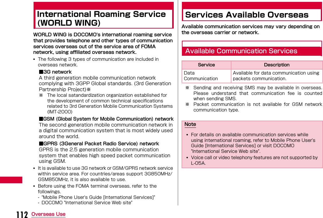 112 Overseas UseInternational Roaming Service (WORLD WING)WORLD WING is DOCOMO&apos;s international roaming service that provides telephone and other types of communication services overseas out of the service area of FOMA network, using affiliated overseas network.•The following 3 types of communication are included in overseas network.■3G networkA third generation mobile communication network complying with 3GPP Global standards. (3rd Generation Partnership Project)※※ The local satandardization organization established for the development of common technical specifications related to 3rd Generation Mobile Communication Systems (IMT-2000)■GSM (Global System for Mobile Communication) networkThe second generation mobile communication network in a digital communication system that is most widely used around the world.■GPRS (3General Packet Radio Service) networkGPRS is the 2.5 generation mobile communication system that enables high speed packet communication using GSM.•It is available to use 3G network or GSM/GPRS network service within service area. For countries/areas support 3G850MHz/GSM850MHz, it is also available to use.•Before using the FOMA terminal overseas, refer to the followings.- &quot;Mobile Phone User&apos;s Guide [International Services]&quot;- DOCOMO &quot;International Service Web site&quot;Services Available OverseasAvailable communication services may vary depending on the overseas carrier or network.Available Communication Services※ Sending  and receiving SMS may be available in overseas.Please  understand  that  communication  fee  is  countedwhen sending SMS.※ Packet  communication  is  not  available  for  GSM  networkcommunication type.Service DescriptionData Communication Available for data communication using packets communication.Note•For details on available communication services while using international roaming, refer to Mobile Phone User&apos;s Guide [International Services] or visit DOCOMO &quot;International Service Web site&quot;.•Voice call or video telephony features are not supported by L-05A.