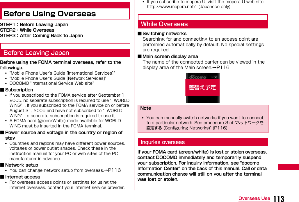113Overseas UseBefore Using OverseasSTEP1：Before Leaving JapanSTEP2：While OverseasSTEP3：After Coming Back to JapanBefore Leaving JapanBefore using the FOMA terminal overseas, refer to the followings.•&quot;Mobile Phone User&apos;s Guide [International Services]&quot;•&quot;Mobile Phone User&apos;s Guide [Network Services]&quot;•DOCOMO &quot;International Service Web site&quot;■ Subscription•If you subscribed to the FOMA service after September 1, 2005, no separate subscription is required to use ″WORLD WING″. If you subscribed to the FOMA service on or before August 31, 2005 and have not subscribed to ″WORLD WING″, a separate subscription is required to use it.•A FOMA card (green/White) made available for WORLD WING must be inserted in the FOMA terminal.■ Power source and voltage in the country or region of stay•Countries and regions may have different power sources, voltages or power outlet shapes. Check these in the instruction manual for your PC or web sites of the PC manufacturer in advance.■ Network setup•You can change network setup from overseas.→P116■ Internet access•For overseas access points or settings for using the Internet overseas, contact your Internet service provider.•If you subscribe to mopera U, visit the mopera U web site.http://www.mopera.net/  (Japanese only)While Overseas■ Switching networksSearching for and connecting to an access point are performed automatically by default. No special settings are required.■ Main screen display areaThe name of the connected carrier can be viewed in the display area of the Main screen.→P116Inquries overseasIf your FOMA card (green/white) is lost or stolen overseas, contact DOCOMO immediately and temporarily suspend your subscription. For inquiry information, see &quot;docomo Information Center&quot; on the back of this manual. Call or data communication charge will still on you after the terminal was lost or stolen.Note•You can manually switch networks if you want to connect to a particular network. See procedure 3 of &quot;ネットワークを設定する (Configuring Networks)&quot; (P116)差替え予定