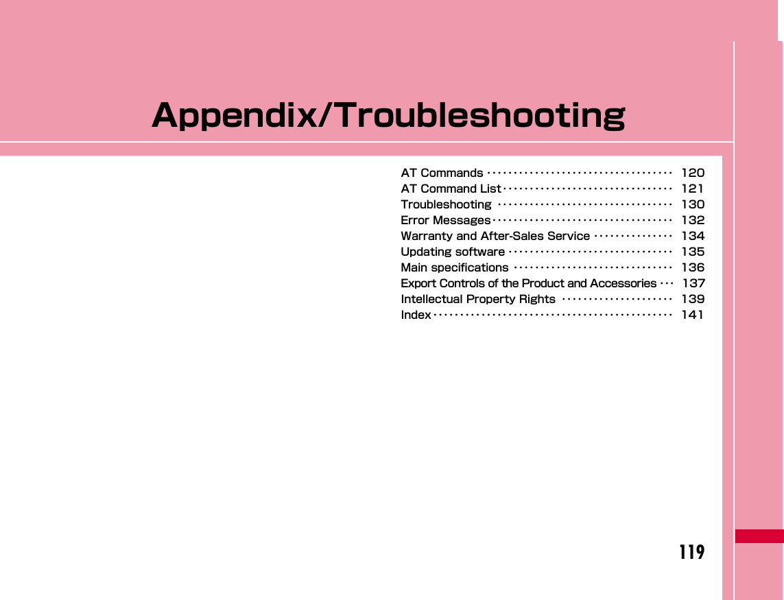 119Appendix/TroubleshootingAT Commands ･･･････････････････････････････････ 120AT Command List････････････････････････････････ 121Troubleshooting ･････････････････････････････････ 130Error Messages･･････････････････････････････････ 132Warranty and After-Sales Service ･･･････････････ 134Updating software ･･･････････････････････････････ 135Main specifications ･･････････････････････････････ 136Export Controls of the Product and Accessories ･･･ 137Intellectual Property Rights ･････････････････････ 139Index ･････････････････････････････････････････････ 141
