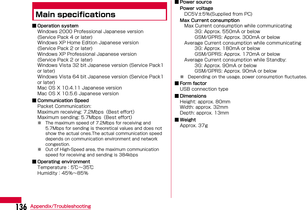 136 Appendix/TroubleshootingMain specifications■ Operation systemWindows 2000 Professional Japanese version(Service Pack 4 or later)Windows XP Home Edition Japanese version(Service Pack 2 or later)Windows XP Professional Japanese version(Service Pack 2 or later)Windows Vista 32 bit Japanese version (Service Pack1 or later)Windows Vista 64 bit Japanese version (Service Pack1 or later)Mac OS X 10.4.11 Japanese versionMac OS X 10.5.6 Japanese version■ Communication SpeedPacket Communication:Maximum receiving: 7.2Mbps（Best effort）Maximum sending: 5.7Mbps（Best effort）※ The maximum speed of 7.2Mbps for receiving and 5.7Mbps for sending is theoretical values and does not show the actual ones.The actual communication speed depends on communication environment and network congestion. ※ Out of High-Speed area, the maximum communication speed for receiving and sending is 384kbps■ Operating environmentTemperature：5℃∼35℃Humidity：45%∼85%■ Power sourcePower voltage DC5V±5%(Supplied from PC)Max Current consumption Max Current consumption while communicating          3G: Approx. 550mA or below          GSM/GPRS: Approx. 300mA or below Average Current consumption while communicating          3G: Approx. 180mA or below          GSM/GPRS: Approx. 170mA or below Average Current consumption while Standby:          3G: Approx. 90mA or below          GSM/GPRS: Approx. 90mA or below※ Depending on the usage, power consumption fluctuates.■ Form factorUSB connection type■ DimensionsHeight: approx. 80mmWidth: approx. 32mmDepth: approx. 13mm■WeightApprox. 37g