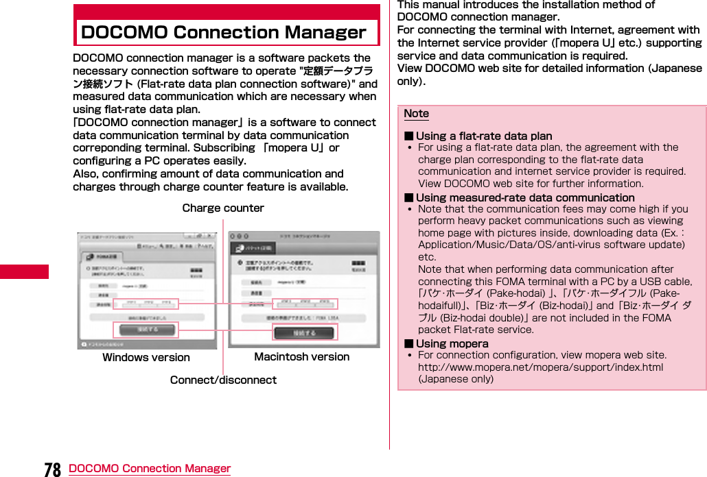 78 DOCOMO Connection ManagerDOCOMO Connection ManagerDOCOMO connection manager is a software packets the necessary connection software to operate &quot;定額データプラン接続ソフト (Flat-rate data plan connection software)&quot; and measured data communication which are necessary when using flat-rate data plan.「DOCOMO connection manager」is a software to connect data communication terminal by data communication correponding terminal. Subscribing 「mopera U」or configuring a PC operates easily.Also, confirming amount of data communication and charges through charge counter feature is available. This manual introduces the installation method of DOCOMO connection manager.For connecting the terminal with Internet, agreement with the Internet service provider (「mopera U」 etc.) supporting service and data communication is required.View DOCOMO web site for detailed information (Japanese only). Connect/disconnectCharge counterWindows version Macintosh versionNote■ Using a flat-rate data plan•For using a flat-rate data plan, the agreement with the charge plan corresponding to the flat-rate data communication and internet service provider is required. View DOCOMO web site for further information.■ Using measured-rate data communication•Note that the communication fees may come high if you perform heavy packet communications such as viewing home page with pictures inside, downloading data (Ex.： Application/Music/Data/OS/anti-virus software update) etc. Note that when performing data communication after connecting this FOMA terminal with a PC by a USB cable,  「パケ･ホーダイ (Pake-hodai) 」、「パケ･ホーダイフル (Pake-hodaifull)」、「Biz･ホーダイ (Biz-hodai)」 and「Biz･ホーダイ ダブル (Biz-hodai double)」 are not included in the FOMA packet Flat-rate service.■ Using mopera•For connection configuration, view mopera web site.http://www.mopera.net/mopera/support/index.html  (Japanese only)