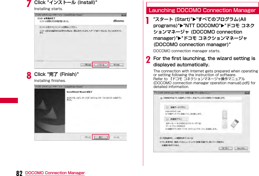 82 DOCOMO Connection ManagergClick &quot;インストール (Install)&quot;Installing starts.hClick &quot;完了 (Finish)&quot;Installing finishes.Launching DOCOMO Connection Managera&quot;スタート (Start)&quot;&quot;すべてのプログラム(All programs)&quot;&quot;NTT DOCOMO&quot;&quot;ドコモ コネクションマネージャ (DOCOMO connection manager)&quot;&quot;ドコモ コネクションマネージャ (DOCOMO connection manager)&quot;DOCOMO connection manager starts.bFor the first launching, the wizard setting is displayed automatically.The connection with Internet gets prepared when operating or setting following the instruction of software.Refer to 『ドコモ コネクションマネージャ操作マニュアル (DOCOMO connection manager operation manual).pdf』 for detailed information.