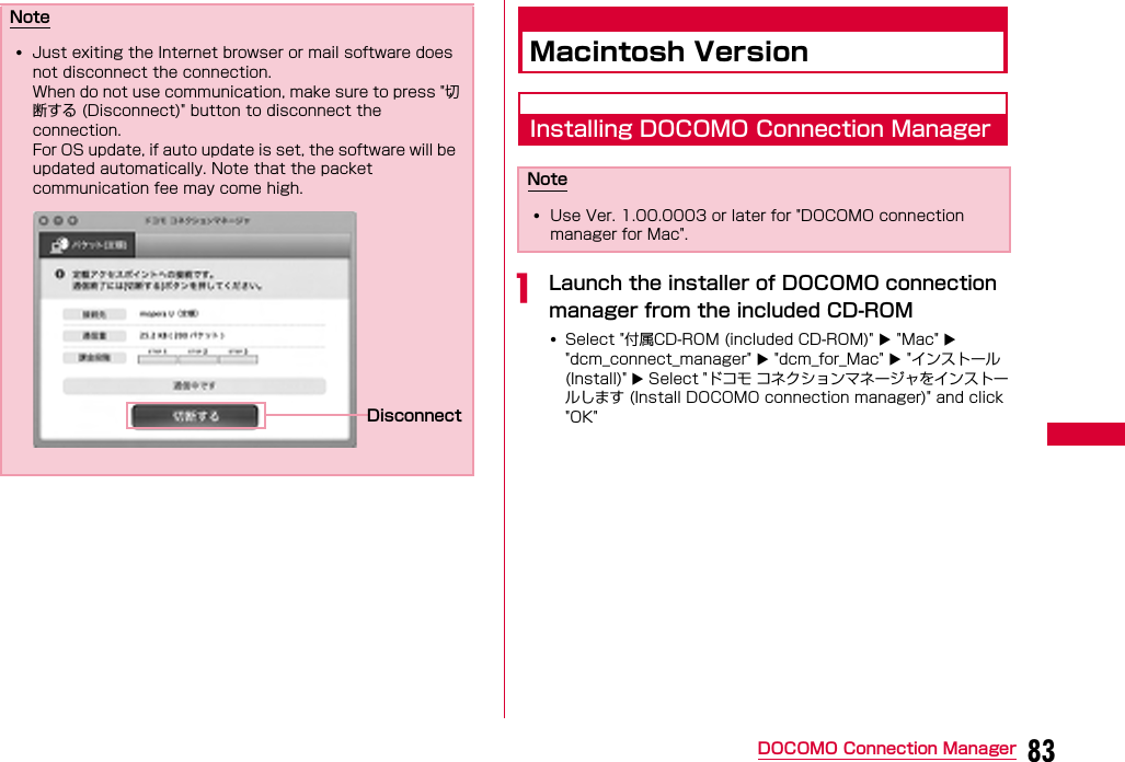 83DOCOMO Connection ManagerMacintosh VersionInstalling DOCOMO Connection ManageraLaunch the installer of DOCOMO connection manager from the included CD-ROM•Select &quot;付属CD-ROM (included CD-ROM)&quot;  &quot;Mac&quot;  &quot;dcm_connect_manager&quot;  &quot;dcm_for_Mac&quot;  &quot;インストール(Install)&quot;  Select &quot;ドコモ コネクションマネージャをインストールします (Install DOCOMO connection manager)&quot; and click &quot;OK&quot;Note•Just exiting the Internet browser or mail software does not disconnect the connection.When do not use communication, make sure to press &quot;切断する (Disconnect)&quot; button to disconnect the connection.For OS update, if auto update is set, the software will be updated automatically. Note that the packet communication fee may come high.DisconnectNote•Use Ver. 1.00.0003 or later for &quot;DOCOMO connection manager for Mac&quot;.