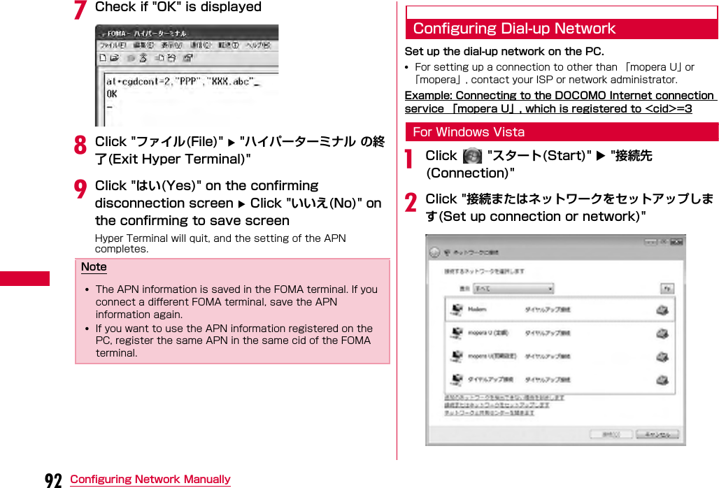 92 Configuring Network ManuallygCheck if &quot;OK&quot; is displayedhClick &quot;ファイル(File)&quot;  &quot;ハイパーターミナル の終了(Exit Hyper Terminal)&quot;iClick &quot;はい(Yes)&quot; on the confirming disconnection screen  Click &quot;いいえ(No)&quot; on the confirming to save screenHyper Terminal will quit, and the setting of the APN completes.Configuring Dial-up NetworkSet up the dial-up network on the PC.•For setting up a connection to other than 「mopera U」 or 「mopera」, contact your ISP or network administrator.Example: Connecting to the DOCOMO Internet connection service 「mopera U」, which is registered to &lt;cid&gt;=3For Windows VistaaClick   &quot;スタート(Start)&quot;  &quot;接続先 (Connection)&quot;bClick &quot;接続またはネットワークをセットアップします(Set up connection or network)&quot;Note•The APN information is saved in the FOMA terminal. If you connect a different FOMA terminal, save the APN information again.•If you want to use the APN information registered on the PC, register the same APN in the same cid of the FOMA terminal.