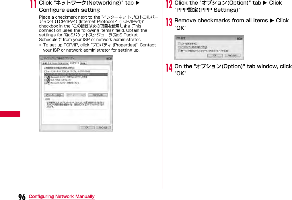 96 Configuring Network ManuallykClick &quot;ネットワーク(Networking)&quot; tab  Configure each settingPlace a checkmark next to the &quot;インターネッ トプロトコルバージョン4 (TCP/IPv4) (Internet Protocol 4 (TCP/IPv4))&quot; checkbox in the &quot;この接続は次の項目を使用します(This connection uses the following items)&quot; field. Obtain the settings for &quot;QoSパケットスケジューラ(QoS Packet Scheduler)&quot; from your ISP or network administrator.•To set up TCP/IP, click &quot;プロパティ (Properties)&quot;. Contact your ISP or network administrator for setting up.lClick the &quot;オプション(Option)&quot; tab  Click &quot;PPP設定(PPP Settings)&quot;mRemove checkmarks from all items  Click &quot;OK&quot;nOn the &quot;オプション(Option)&quot; tab window, click &quot;OK&quot;