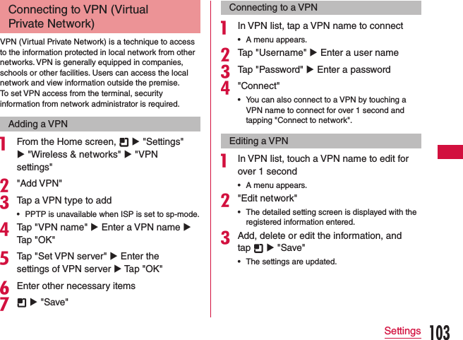 Connecting to VPN (Virtual Private Network)VPN (Virtual Private Network) is a technique to access to the information protected in local network from other networks. VPN is generally equipped in companies, schools or other facilities. Users can access the local network and view information outside the premise.To set VPN access from the terminal, security information from network administrator is required.Adding a VPNa From the Home screen,   u &quot;Settings&quot; u &quot;Wireless &amp; networks&quot; u &quot;VPN settings&quot;b&quot;Add VPN&quot;cTap a VPN type to add •PPTP is unavailable when ISP is set to sp-mode.dTap &quot;VPN name&quot; u Enter a VPN name u Tap &quot;OK&quot;eTap &quot;Set VPN server&quot; u Enter the settings of VPN server u Tap &quot;OK&quot;fEnter other necessary itemsg  u &quot;Save&quot;Connecting to a VPNa In VPN list, tap a VPN name to connect •A menu appears.bTap &quot;Username&quot; u Enter a user namecTap &quot;Password&quot; u Enter a passwordd&quot;Connect&quot; •You can also connect to a VPN by touching a VPN name to connect for over 1 second and tapping &quot;Connect to network&quot;.Editing a VPNa In VPN list, touch a VPN name to edit for over 1 second •A menu appears.b&quot;Edit network&quot; •The detailed setting screen is displayed with the registered information entered.cAdd, delete or edit the information, and tap   u &quot;Save&quot; •The settings are updated.103Settings