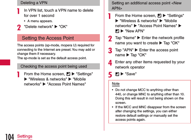 Deleting a VPNa In VPN list, touch a VPN name to delete for over 1 second •A menu appears.b&quot;Delete network&quot; u &quot;OK&quot; Setting the Access PointThe access points (sp-mode, mopera U) required for connecting to the Internet are preset. You may add or change them if necessary.The sp-mode is set as the default access point.Checking the access point being useda From the Home screen,   u &quot;Settings&quot; u &quot;Wireless &amp; networks&quot; u &quot;Mobile networks&quot; u &quot;Access Point Names&quot;Setting an additional access point &lt;New APN&gt;a From the Home screen,   u &quot;Settings&quot; u &quot;Wireless &amp; networks&quot; u &quot;Mobile networks&quot; u &quot;Access Point Names&quot; u  u &quot;New APN&quot;bTap &quot;Name&quot; u Enter the network profile name you want to create u Tap &quot;OK&quot;cTap &quot;APN&quot; u Enter the access point name u Tap &quot;OK&quot;dEnter any other items requested by your network operatore  u &quot;Save&quot;Note •Do not change MCC to anything other than 440, or change MNC to anything other than 10. Doing this will result in not being shown on the screen. •If the MCC and MNC disappear from the screen after changing the settings, you can either restore default settings or manually set the access points again.104Settings