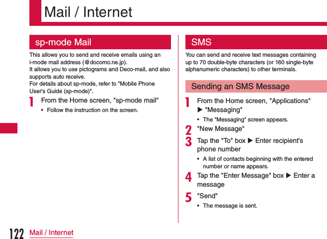Mail / Internetsp-mode MailThis allows you to send and receive emails using an i-mode mail address (@docomo.ne.jp).It allows you to use pictograms and Deco-mail, and also supports auto receive.For details about sp-mode, refer to &quot;Mobile Phone User&apos;s Guide (sp-mode)&quot;.a From the Home screen, &quot;sp-mode mail&quot;    •Follow the instruction on the screen.SMSYou can send and receive text messages containing up to 70 double-byte characters (or 160 single-byte alphanumeric characters) to other terminals.Sending an SMS Messagea From the Home screen, &quot;Applications&quot; u &quot;Messaging&quot;    •The &quot;Messaging&quot; screen appears.b&quot;New Message&quot;cTap the &quot;To&quot; box u Enter recipient&apos;s phone number •A list of contacts beginning with the entered number or name appears.dTap the &quot;Enter Message&quot; box u Enter a messagee&quot;Send&quot; •The message is sent.122Mail / Internet