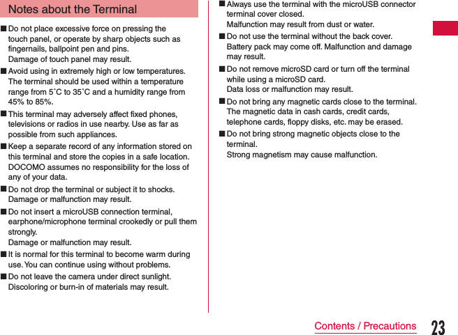 Notes about the Terminal Do not place excessive force on pressing the touch panel, or operate by sharp objects such as fingernails, ballpoint pen and pins.Damage of touch panel may result. Avoid using in extremely high or low temperatures.The terminal should be used within a temperature range from 5˚C to 35˚C and a humidity range from 45% to 85%. This terminal may adversely affect fixed phones, televisions or radios in use nearby. Use as far as possible from such appliances. Keep a separate record of any information stored on this terminal and store the copies in a safe location.DOCOMO assumes no responsibility for the loss of any of your data. Do not drop the terminal or subject it to shocks.Damage or malfunction may result. Do not insert a microUSB connection terminal, earphone/microphone terminal crookedly or pull them strongly.Damage or malfunction may result. It is normal for this terminal to become warm during use. You can continue using without problems. Do not leave the camera under direct sunlight.Discoloring or burn-in of materials may result. Always use the terminal with the microUSB connector terminal cover closed.Malfunction may result from dust or water. Do not use the terminal without the back cover.Battery pack may come off. Malfunction and damage may result. Do not remove microSD card or turn off the terminal while using a microSD card.Data loss or malfunction may result. Do not bring any magnetic cards close to the terminal.The magnetic data in cash cards, credit cards, telephone cards, floppy disks, etc. may be erased. Do not bring strong magnetic objects close to the terminal.Strong magnetism may cause malfunction.23Contents / Precautions