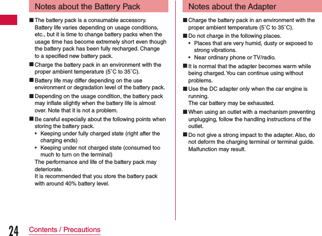 Notes about the Battery Pack The battery pack is a consumable accessory.Battery life varies depending on usage conditions, etc., but it is time to change battery packs when the usage time has become extremely short even though the battery pack has been fully recharged. Change to a specified new battery pack. Charge the battery pack in an environment with the proper ambient temperature (5˚C to 35˚C). Battery life may differ depending on the use environment or degradation level of the battery pack. Depending on the usage condition, the battery pack may inflate slightly when the battery life is almost over. Note that it is not a problem. Be careful especially about the following points when storing the battery pack. •Keeping under fully charged state (right after the charging ends) •Keeping under not charged state (consumed too much to turn on the terminal)The performance and life of the battery pack may deteriorate.It is recommended that you store the battery pack with around 40% battery level.Notes about the Adapter Charge the battery pack in an environment with the proper ambient temperature (5˚C to 35˚C). Do not charge in the following places. •Places that are very humid, dusty or exposed to strong vibrations. •Near ordinary phone or TV/radio. It is normal that the adapter becomes warm while being charged. You can continue using without problems. Use the DC adapter only when the car engine is running.The car battery may be exhausted. When using an outlet with a mechanism preventing unplugging, follow the handling instructions of the outlet. Do not give a strong impact to the adapter. Also, do not deform the charging terminal or terminal guide.Malfunction may result.24Contents / Precautions