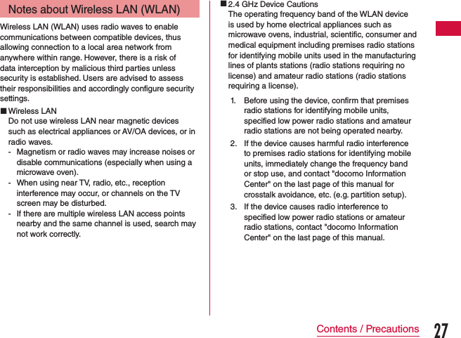 Notes about Wireless LAN (WLAN)Wireless LAN (WLAN) uses radio waves to enable communications between compatible devices, thus allowing connection to a local area network from anywhere within range. However, there is a risk of data interception by malicious third parties unless security is established. Users are advised to assess their responsibilities and accordingly configure security settings. Wireless LANDo not use wireless LAN near magnetic devices such as electrical appliances or AV/OA devices, or in radio waves. - Magnetism or radio waves may increase noises or disable communications (especially when using a microwave oven). - When using near TV, radio, etc., reception interference may occur, or channels on the TV screen may be disturbed. - If there are multiple wireless LAN access points nearby and the same channel is used, search may not work correctly. 2.4 GHz Device CautionsThe operating frequency band of the WLAN device is used by home electrical appliances such as microwave ovens, industrial, scientific, consumer and medical equipment including premises radio stations for identifying mobile units used in the manufacturing lines of plants stations (radio stations requiring no license) and amateur radio stations (radio stations requiring a license).1. Before using the device, confirm that premises radio stations for identifying mobile units, specified low power radio stations and amateur radio stations are not being operated nearby.2. If the device causes harmful radio interference to premises radio stations for identifying mobile units, immediately change the frequency band or stop use, and contact &quot;docomo Information Center&quot; on the last page of this manual for crosstalk avoidance, etc. (e.g. partition setup).3. If the device causes radio interference to specified low power radio stations or amateur radio stations, contact &quot;docomo Information Center&quot; on the last page of this manual.27Contents / Precautions