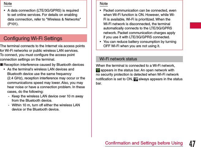 Note •A data connection (LTE/3G/GPRS) is required to set online services. For details on enabling data connection, refer to &quot;Wireless &amp; Networks&quot; (P101).Configuring Wi-Fi SettingsThe terminal connects to the Internet via access points for Wi-Fi networks or public wireless LAN services.To connect, you must configure the access point connection settings on the terminal. Reception interference caused by Bluetooth devices •As the terminal&apos;s wireless LAN devices and Bluetooth device use the same frequency  (2.4 GHz), reception interference may occur or the communications speed may lower. Also, you may hear noise or have a connection problem. In these cases, do the following: - Keep the wireless LAN device over 10 m away from the Bluetooth device. - Within 10 m, turn off either the wireless LAN device or the Bluetooth device.Note •Packet communication can be connected, even when Wi-Fi function is ON. However, while Wi-Fi is available, Wi-Fi is prioritized. When the Wi-Fi network is disconnected, the terminal automatically connects to the LTE/3G/GPRS network. Packet communication charges apply if you use it with LTE/3G/GPRS connected. •You can reduce battery consumption by turning OFF Wi-Fi when you are not using it.Wi-Fi network statusWhen the terminal is connected to a Wi-Fi network,  appears in the status bar. An open network with no security protection is detected when Wi-Fi network notification is set to ON,   always appears in the status bar.47Confirmation and Settings before Using