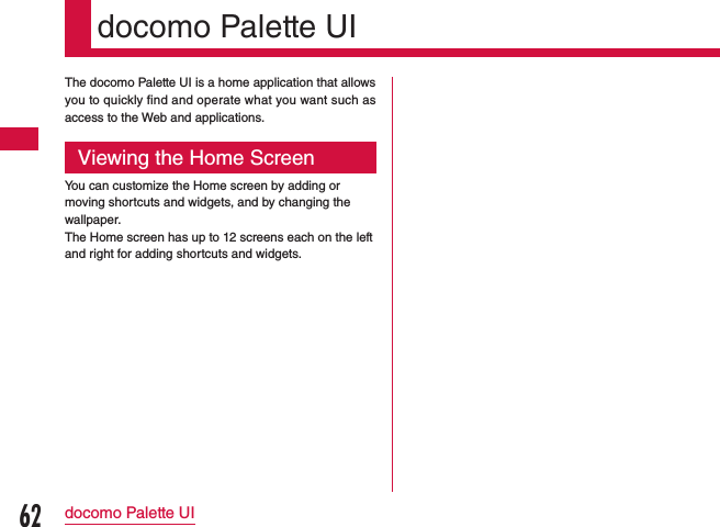 docomo Palette UIThe docomo Palette UI is a home application that allows you to quickly find and operate what you want such as access to the Web and applications.Viewing the Home ScreenYou can customize the Home screen by adding or moving shortcuts and widgets, and by changing the wallpaper.The Home screen has up to 12 screens each on the left and right for adding shortcuts and widgets.62docomo Palette UI