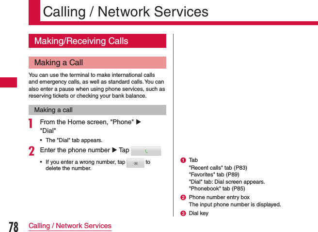 Calling / Network ServicesMaking/Receiving CallsMaking a CallYou can use the terminal to make international calls and emergency calls, as well as standard calls. You can also enter a pause when using phone services, such as reserving tickets or checking your bank balance.Making a calla From the Home screen, &quot;Phone&quot; u &quot;Dial&quot;   •The &quot;Dial&quot; tab appears.bEnter the phone number u Tap  •If you enter a wrong number, tap   to delete the number.a Tab&quot;Recent calls&quot; tab (P83)&quot;Favorites&quot; tab (P89)&quot;Dial&quot; tab: Dial screen appears.&quot;Phonebook&quot; tab (P85)b Phone number entry boxThe input phone number is displayed.c Dial key78Calling / Network Services