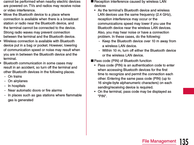 cannot be performed when nearby electric devices are powered on. TVs and radios may receive noise or video interference. •Move the Bluetooth device to a place where connection is available when there is a broadcast station or radio near the Bluetooth device, and the terminal cannot be connected to the device. Strong radio waves may prevent connection between the terminal and the Bluetooth device. •Wireless connection is available with Bluetooth device put in a bag or pocket. However, lowering of communication speed or noise may result when you are in between the Bluetooth device and the terminal. •Bluetooth communication in some cases may result in an accident, so turn off the terminal and other Bluetooth devices in the following places. - On trains - On airplanes - In hospitals - Near automatic doors or re alarms - In places such as gas stations where ammable gas is generated Reception interference caused by wireless LAN devices •As the terminal&apos;s Bluetooth device and wireless LAN devices use the same frequency (2.4 GHz),  reception interference may occur or the communications speed may lower if you use the Bluetooth device near the wireless LAN devices. Also, you may hear noise or have a connection problem. In these cases, do the following: - Keep the Bluetooth device over 10 m away from a wireless LAN device. - Within 10 m, turn off either the Bluetooth device or the wireless LAN device. Pass code (PIN) of Bluetooth function •Pass code (PIN) is an authentication code to enter when accessing Bluetooth devices for the first time to recognize and permit the connection each other. Entering the same pass code (PIN) (up to 16 single-byte alphanumeric characters) on each sending/receiving device is required. •On the terminal, pass code may be displayed as &quot;PIN&quot;.135File Management