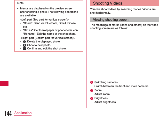 Note •Menus are displayed on the preview screen after shooting a photo. The following operations are available.&lt;Left part (Top part for vertical screen)&gt; - &quot;Share&quot;: Send via Bluetooth, Gmail, Picasa, etc. - &quot;Set as&quot;: Set to wallpaper or phonebook icon. - &quot;Rename&quot;: Edit the name of the shot photo.&lt;Right part (Bottom part for vertical screen)&gt; - : Delete the displayed photo. - : Shoot a new photo. - : Confirm and edit the shot photo.Shooting VideosYou can shoot videos by switching modes. Videos are shot horizontally.Viewing shooting screenThe meanings of marks (icons and others) on the video shooting screen are as follows:a Switching camerasSwitch between the front and main cameras.b ZoomAdjust zoom.c BrightnessAdjust brightness.144Application