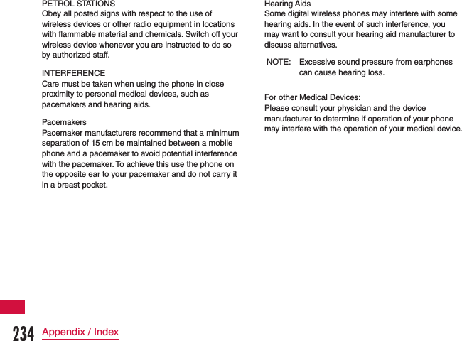 PETROL STATIONSObey all posted signs with respect to the use of wireless devices or other radio equipment in locations with flammable material and chemicals. Switch off your wireless device whenever you are instructed to do so by authorized staff.INTERFERENCECare must be taken when using the phone in close proximity to personal medical devices, such as pacemakers and hearing aids.PacemakersPacemaker manufacturers recommend that a minimum separation of 15 cm be maintained between a mobile phone and a pacemaker to avoid potential interference with the pacemaker. To achieve this use the phone on the opposite ear to your pacemaker and do not carry it in a breast pocket.Hearing AidsSome digital wireless phones may interfere with some hearing aids. In the event of such interference, you may want to consult your hearing aid manufacturer to discuss alternatives.NOTE: Excessive sound pressure from earphones can cause hearing loss.For other Medical Devices:Please consult your physician and the device manufacturer to determine if operation of your phone may interfere with the operation of your medical device.234Appendix / Index