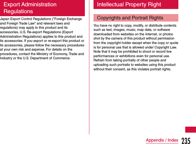 Export Administration RegulationsJapan Export Control Regulations (&quot;Foreign Exchange  and Foreign Trade Law&quot; and relevant laws and regulations) may apply to this product and its accessories. U.S. Re-export Regulations (Export Administration Regulations) applies to this product and its accessories. If you export or re-export this product or its accessories, please follow the necessary procedures at your own risk and expense. For details on the procedures, contact the Ministry of Economy, Trade and Industry or the U.S. Department of Commerce.Intellectual Property RightCopyrights and Portrait RightsYou have no right to copy, modify, or distribute contents such as text, images, music, map data, or software downloaded from websites on the Internet, or photos shot by the camera of this product without permission from the copyright holder except when the copy or quote is for personal use that is allowed under Copyright Law. Note that it may be prohibited to shoot or record live performances or exhibitions even for personal use.Refrain from taking portraits of other people and uploading such portraits to websites using this product without their consent, as this violates portrait rights.235Appendix / Index