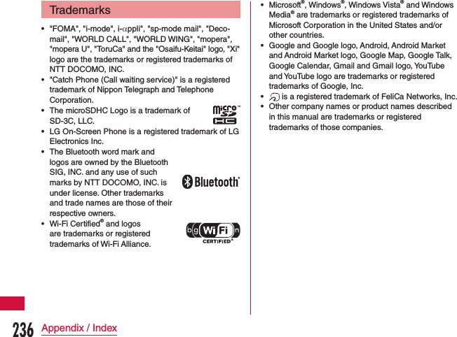 Trademarks •&quot;FOMA&quot;, &quot;i-mode&quot;, i-αppli&quot;, &quot;sp-mode mail&quot;, &quot;Deco-mail&quot;, &quot;WORLD CALL&quot;, &quot;WORLD WING&quot;, &quot;mopera&quot;, &quot;mopera U&quot;, &quot;ToruCa&quot; and the &quot;Osaifu-Keitai&quot; logo, &quot;Xi&quot; logo are the trademarks or registered trademarks of NTT DOCOMO, INC. •&quot;Catch Phone (Call waiting service)&quot; is a registered trademark of Nippon Telegraph and Telephone Corporation. •The microSDHC Logo is a trademark of SD-3C, LLC. •LG On-Screen Phone is a registered trademark of LG Electronics Inc. •The Bluetooth word mark and  logos are owned by the Bluetooth  SIG, INC. and any use of such  marks by NTT DOCOMO, INC. is  under license. Other trademarks  and trade names are those of their respective owners. •Wi-Fi Certified® and logos  are trademarks or registered  trademarks of Wi-Fi Alliance. •Microsoft®, Windows®, Windows Vista® and Windows Media® are trademarks or registered trademarks of Microsoft Corporation in the United States and/or other countries. •Google and Google logo, Android, Android Market and Android Market logo, Google Map, Google Talk, Google Calendar, Gmail and Gmail logo, YouTube and YouTube logo are trademarks or registered trademarks of Google, Inc. • is a registered trademark of FeliCa Networks, Inc. •Other company names or product names described in this manual are trademarks or registered trademarks of those companies.236Appendix / Index